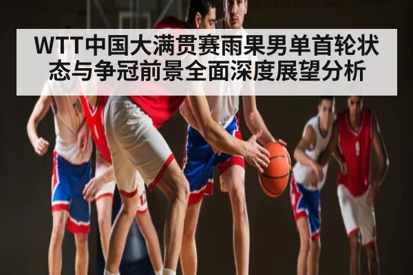 WTT中国大满贯赛雨果男单首轮状态与争冠前景全面深度展望分析
