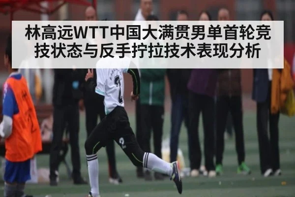 林高远WTT中国大满贯男单首轮竞技状态与反手拧拉技术表现分析
