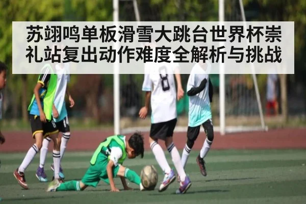 苏翊鸣单板滑雪大跳台世界杯崇礼站复出动作难度全解析与挑战